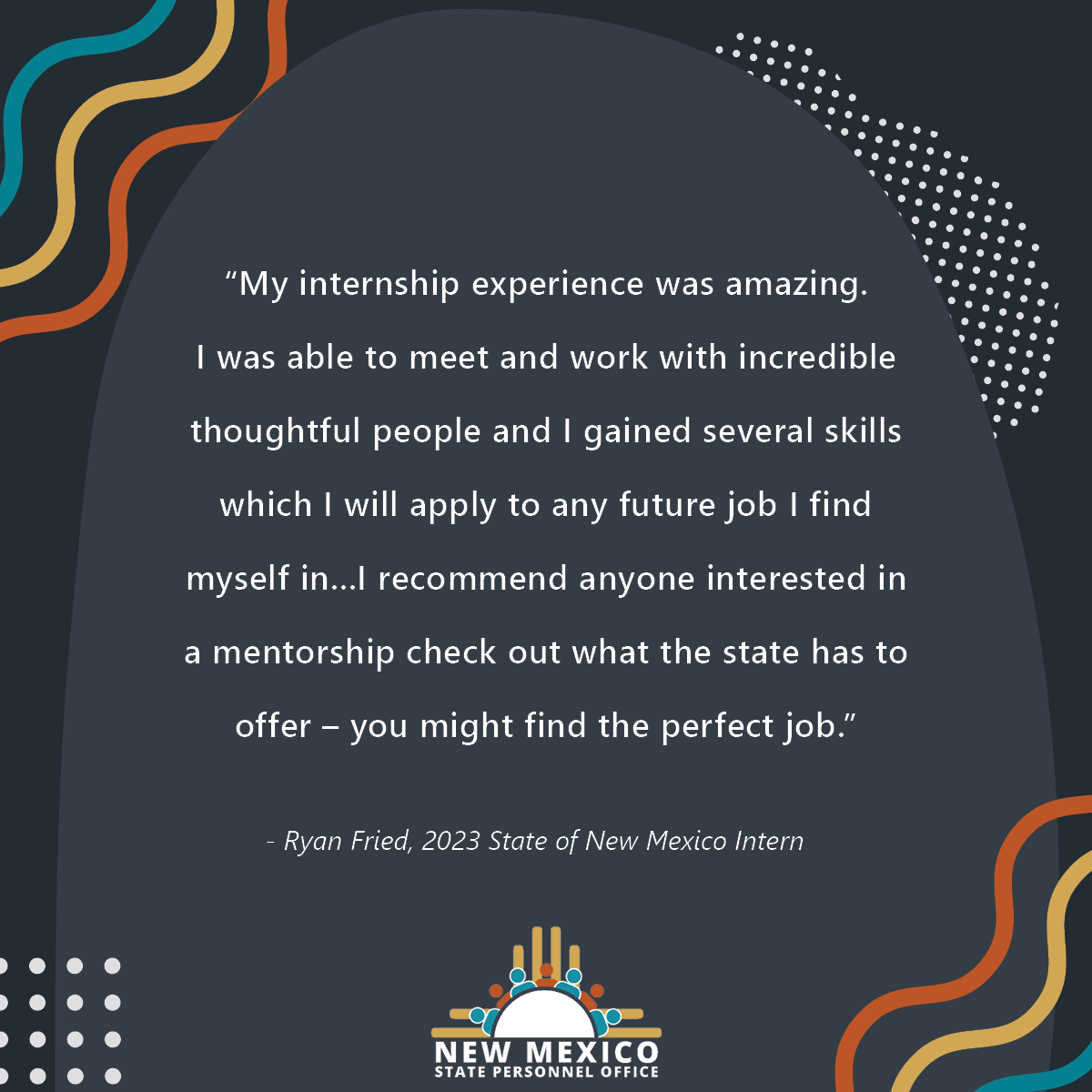 "My internship experience was amazing. I<br />
was able to meet and work with incredible thoughtful<br />
people and I gained several skills which I will apply to<br />
any future job I find myself in...I recommend anyone<br />
interested in a mentorship check out what the state has<br />
to offer – you might find the perfect job.” - Ryan Fried,<br />
2023 State of New Mexico Intern